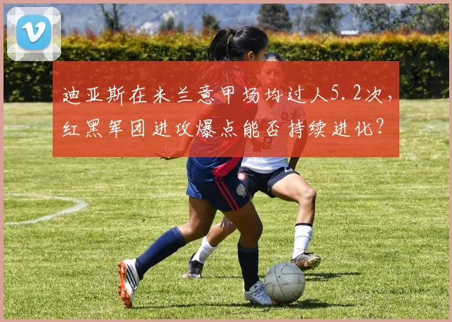 迪亚斯在米兰意甲场均过人5.2次，红黑军团进攻爆点能否持续进化？