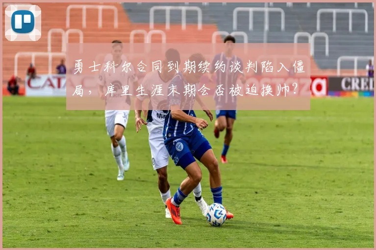 勇士科尔合同到期续约谈判陷入僵局，库里生涯末期会否被迫换帅？