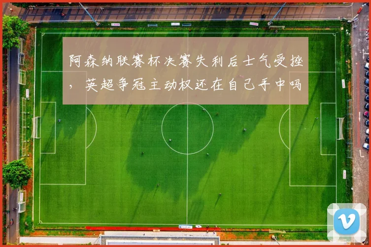 阿森纳联赛杯决赛失利后士气受挫，英超争冠主动权还在自己手中吗？