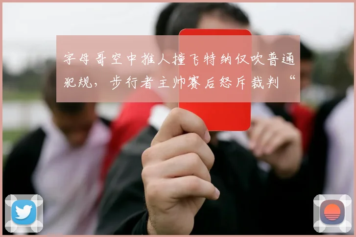 字母哥空中推人撞飞特纳仅吹普通犯规,步行者主帅赛后怒斥裁判“谋杀比赛”