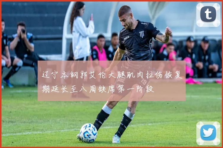 辽宁本钢郭艾伦大腿肌肉拉伤恢复期延长至八周缺席第一阶段