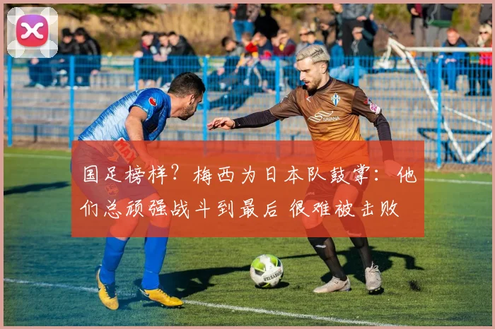 国足榜样?梅西为日本队鼓掌:他们总顽强战斗到最后 很难被击败