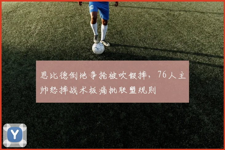恩比德倒地争抢被吹假摔,76人主帅怒摔战术板痛批联盟规则