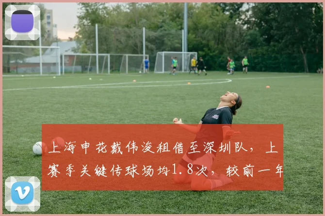上海申花戴伟浚租借至深圳队,上赛季关键传球场均1.8次,较前一年下降0.5次