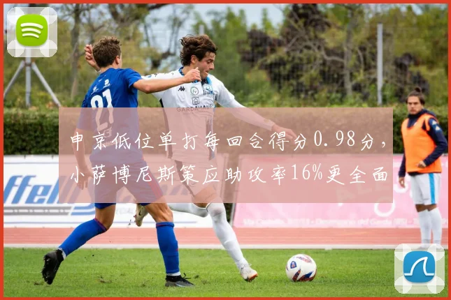 申京低位单打每回合得分0.98分,小萨博尼斯策应助攻率16%更全面